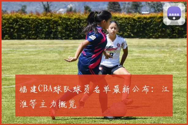 福建CBA球队球员名单最新公布：江淮等主力概览